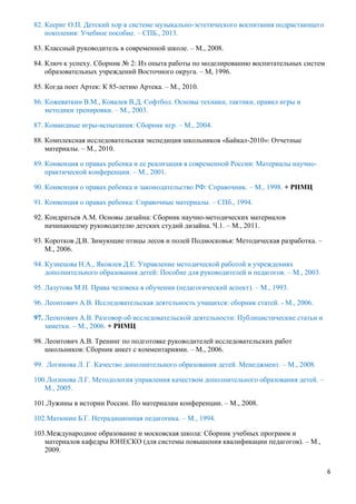 6
82. Кеериг О.П. Детский хор в системе музыкально-эстетического воспитания подрастающего
поколения: Учебное пособие. – СПБ., 2013.
83. Классный руководитель в современной школе. – М., 2008.
84. Ключ к успеху. Сборник № 2: Из опыта работы по моделированию воспитательных систем
образовательных учреждений Восточного округа. – М, 1996.
85. Когда поет Артек: К 85-летию Артека. – М., 2010.
86. Кожеваткин В.М., Ковалев В.Д. Софтбол. Основы техники, тактики, правил игры и
методики тренировки. – М., 2003.
87. Командные игры-испытания: Сборник игр. – М., 2004.
88. Комплексная исследовательская экспедиция школьников «Байкал-2010»: Отчетные
материалы. – М., 2010.
89. Конвенция о правах ребенка и ее реализация в современной России: Материалы научно-
практической конференции. – М., 2001.
90. Конвенция о правах ребенка и законодательство РФ: Справочник. – М., 1998. + РНМЦ
91. Конвенция о правах ребенка: Справочные материалы. – СПб., 1994.
92. Кондратьев А.М. Основы дизайна: Сборник научно-методических материалов
начинающему руководителю детских студий дизайна. Ч.1. – М., 2011.
93. Коротков Д.В. Зимующие птицы лесов и полей Подмосковья: Методическая разработка. –
М., 2006.
94. Кузнецова Н.А., Яковлев Д.Е. Управление методической работой в учреждениях
дополнительного образования детей: Пособие для руководителей и педагогов. – М., 2003.
95. Лазутова М.Н. Права человека в обучении (педагогический аспект). – М., 1993.
96. Леонтович А.В. Исследовательская деятельность учащихся: сборник статей. - М., 2006.
97. Леонтович А.В. Разговор об исследовательской деятельности: Публицистические статьи и
заметки. – М., 2006. + РНМЦ
98. Леонтович А.В. Тренинг по подготовке руководителей исследовательских работ
школьников: Сборник анкет с комментариями. – М., 2006.
99. Логинова Л. Г. Качество дополнительного образования детей. Менеджмент. – М., 2008.
100.Логинова Л.Г. Методология управления качеством дополнительного образования детей. –
М., 2005.
101.Лужины в истории России. По материалам конференции. – М., 2008.
102.Матюнин Б.Г. Нетрадиционная педагогика. – М., 1994.
103.Международное образование и московская школа: Сборник учебных программ и
материалов кафедры ЮНЕСКО (для системы повышения квалификации педагогов). – М.,
2009.
 