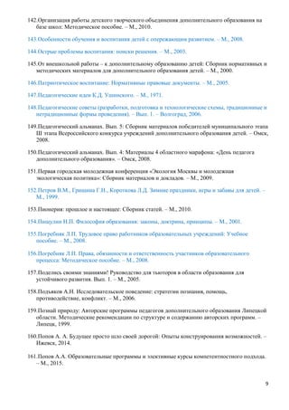 9
142.Организация работы детского творческого объединения дополнительного образования на
базе школ: Методическое пособие. – М., 2010.
143.Особенности обучения и воспитания детей с опережающим развитием. – М., 2008.
144.Острые проблемы воспитания: поиски решения. – М., 2003.
145.От внешкольной работы – к дополнительному образованию детей: Сборник нормативных и
методических материалов для дополнительного образования детей. – М., 2000.
146.Патриотическое воспитание: Нормативные правовые документы. – М., 2005.
147.Педагогические идеи К.Д. Ушинского. – М., 1971.
148.Педагогические советы (разработки, подготовка и технологические схемы, традиционные и
нетрадиционные формы проведения). – Вып. 1. – Волгоград, 2006.
149.Педагогический альманах. Вып. 5: Сборник материалов победителей муниципального этапа
Ш этапа Всероссийского конкурса учреждений дополнительного образования детей. – Омск,
2008.
150.Педагогический альманах. Вып. 4: Материалы 4 областного марафона: «День педагога
дополнительного образования». – Омск, 2008.
151.Первая городская молодежная конференция «Экология Москвы и молодежная
экологическая политика»: Сборник материалов и докладов. – М., 2009.
152.Петров В.М., Гришина Г.Н., Короткова Л.Д. Зимние праздники, игры и забавы для детей. –
М., 1999.
153.Пионерия: прошлое и настоящее: Сборник статей. – М., 2010.
154.Пищулин Н.П. Философия образования: законы, доктрина, принципы. – М., 2001.
155.Погребняк Л.П. Трудовое право работников образовательных учреждений: Учебное
пособие. – М., 2008.
156.Погребняк Л.П. Права, обязанности и ответственность участников образовательного
процесса: Методическое пособие. – М., 2008.
157.Поделись своими знаниями! Руководство для тьюторов в области образования для
устойчивого развития. Вып. 1. – М., 2005.
158.Подъяков А.Н. Исследовательское поведение: стратегии познания, помощь,
противодействие, конфликт. – М., 2006.
159.Познай природу: Авторские программы педагогов дополнительного образования Липецкой
области. Методические рекомендации по структуре и содержанию авторских программ. –
Липецк, 1999.
160.Попов А. А. Будущее просто шло своей дорогой: Опыты конструирования возможностей. –
Ижевск, 2014.
161.Попов А.А. Образовательные программы и элективные курсы компетентностного подхода.
– М., 2015.
 