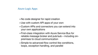 Azure Logic Apps
• No code designer for rapid creation
• Use with custom API apps of your own
• Custom APIs and connectors you can extend into
your own applications
• First-class integration with Azure Service Bus for
reliable message broker and pub/sub – including on-
premises to cloud communication
• Simple-to-advanced flow control like conditions,
loops, exception handling, and parallel
 