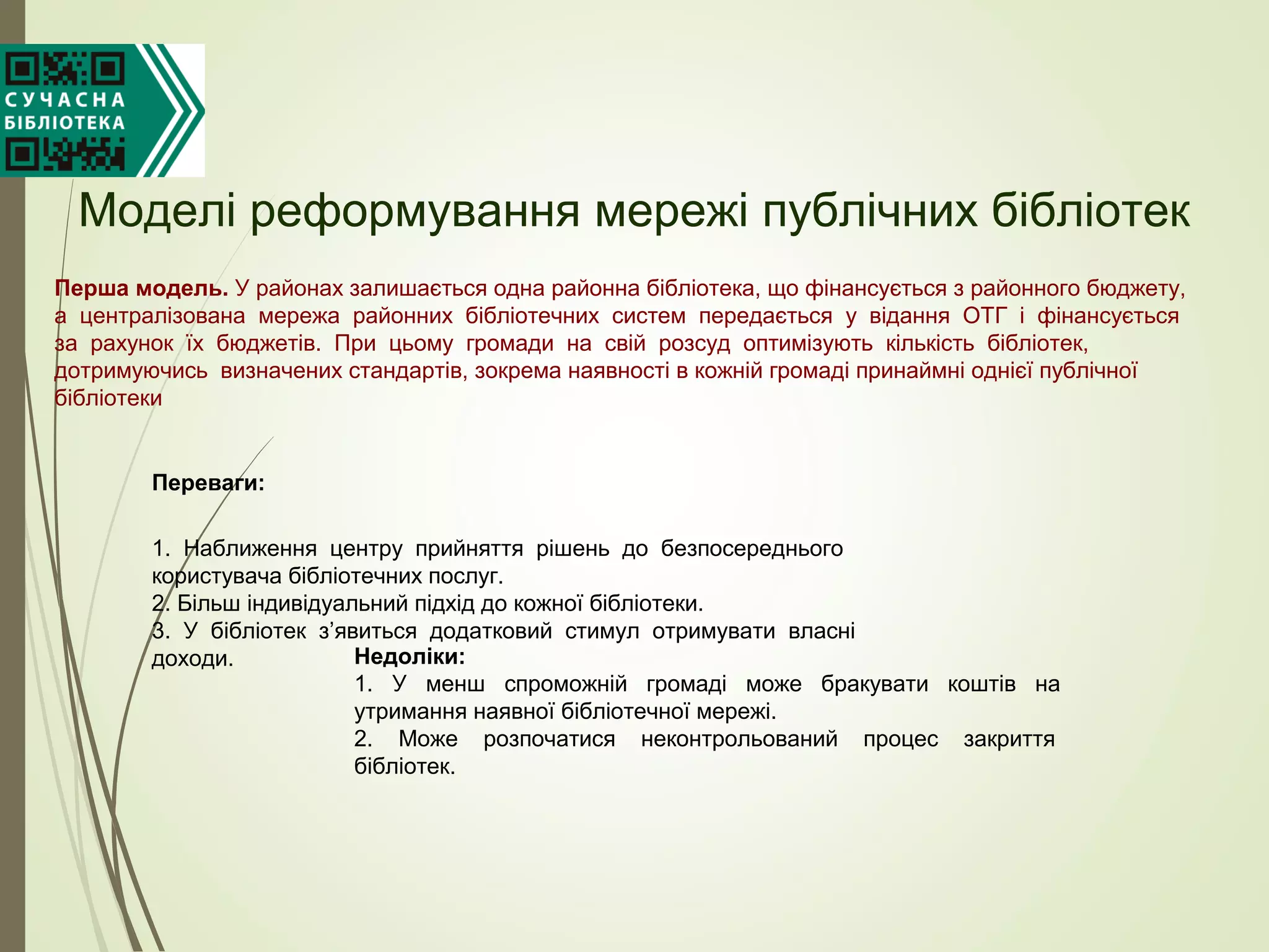 Моделі реформування мережі публічних бібліотек
Перша модель. У районах залишається одна районна бібліотека, що фінансується з районного бюджету,
а централізована мережа районних бібліотечних систем передається у відання ОТГ і фінансується
за рахунок їх бюджетів. При цьому громади на свій розсуд оптимізують кількість бібліотек,
дотримуючись визначених стандартів, зокрема наявності в кожній громаді принаймні однієї публічної
бібліотеки
Переваги:
1. Наближення центру прийняття рішень до безпосереднього
користувача бібліотечних послуг.
2. Більш індивідуальний підхід до кожної бібліотеки.
3. У бібліотек з’явиться додатковий стимул отримувати власні
доходи. Недоліки:
1. У менш спроможній громаді може бракувати коштів на
утримання наявної бібліотечної мережі.
2. Може розпочатися неконтрольований процес закриття
бібліотек.
 