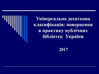 Універсальна десяткова
класифікація: повернення
в практику публічних
бібліотек України
2017
 