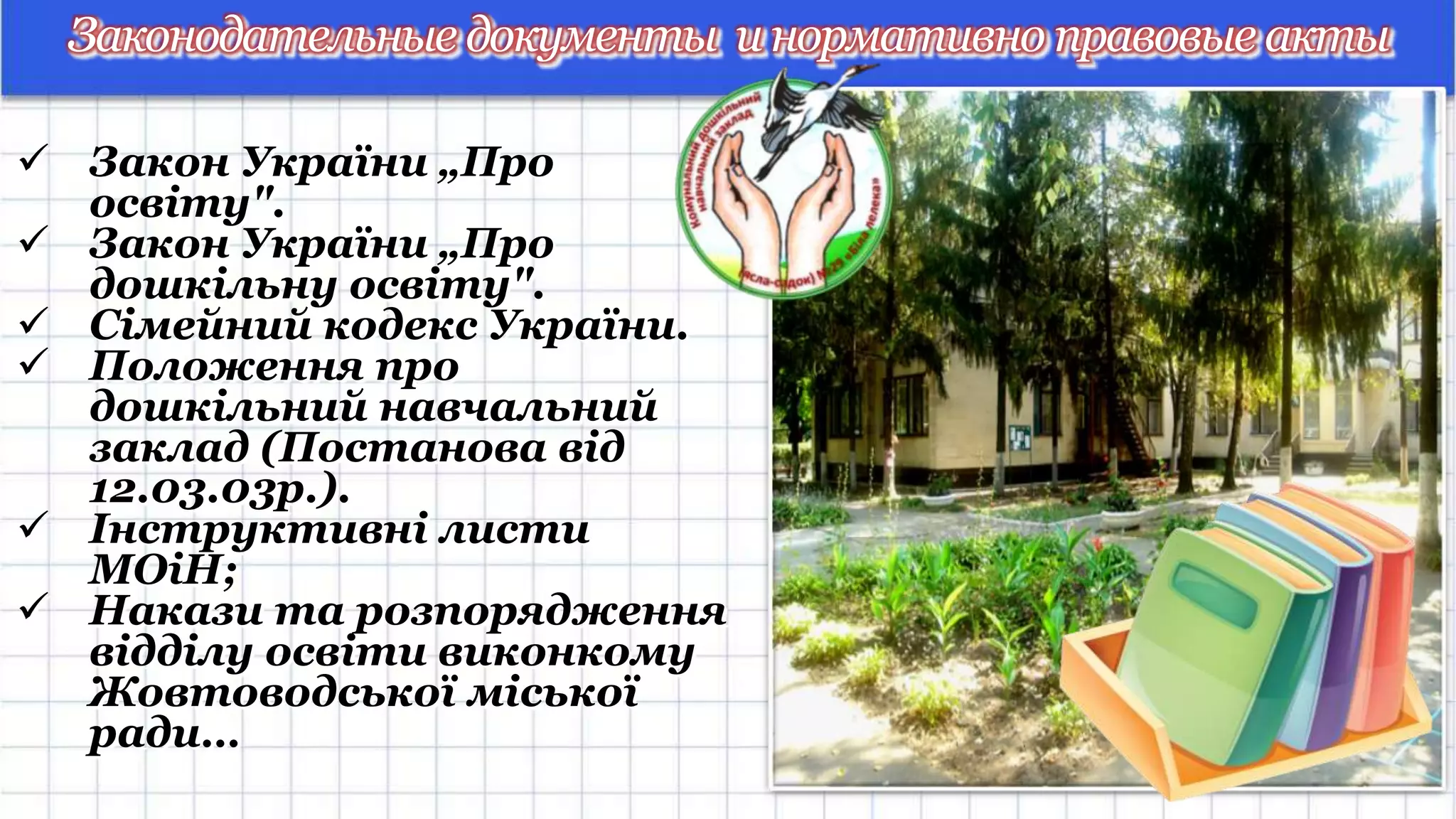Законодательные документы инормативно правовые акты
 Закон України „Про
освіту".
 Закон України „Про
дошкільну освіту".
 Сімейний кодекс України.
 Положення про
дошкільний навчальний
заклад (Постанова від
12.03.03р.).
 Інструктивні листи
МОіН;
 Накази та розпорядження
відділу освіти виконкому
Жовтоводської міської
ради…
 