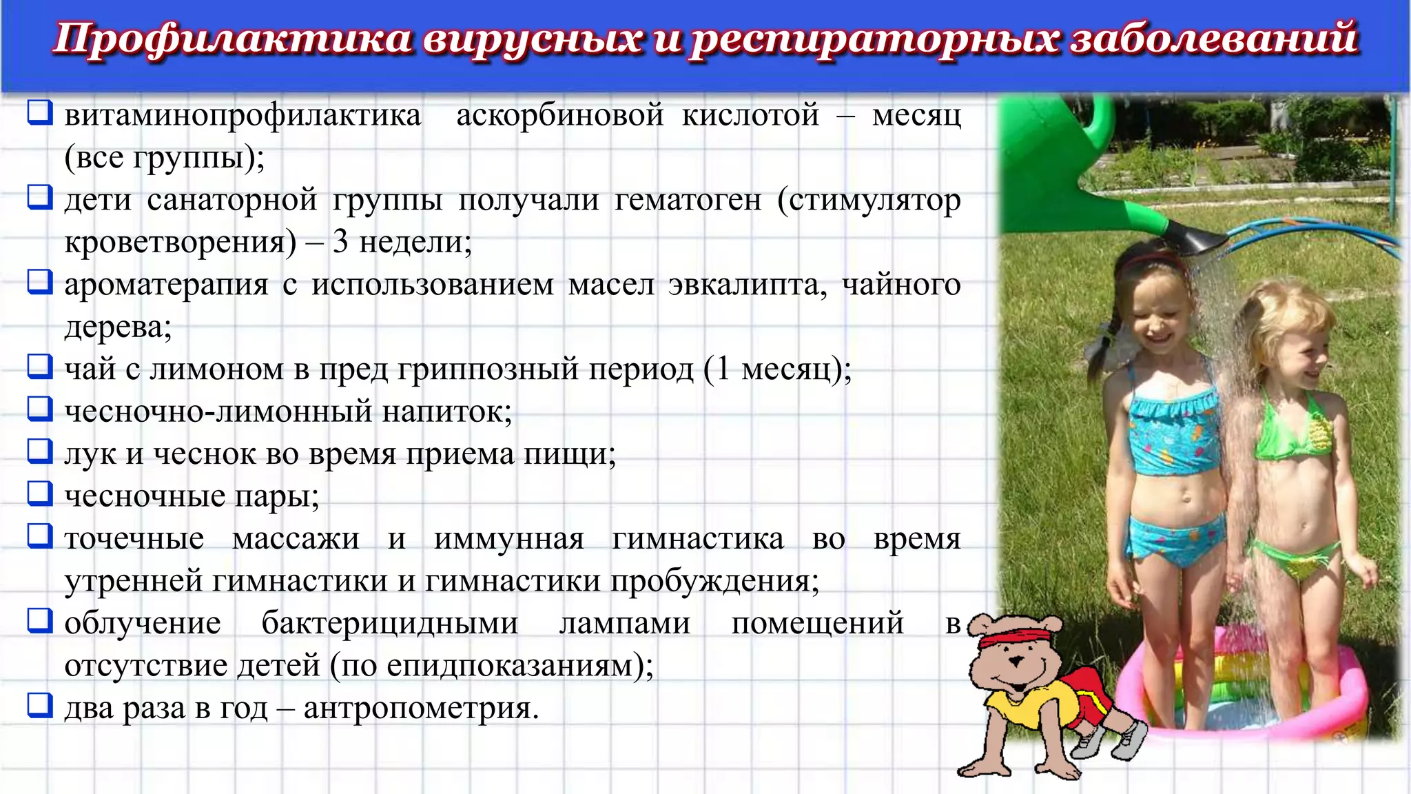 Профилактика вирусных и респираторных заболеваний
 витаминопрофилактика аскорбиновой кислотой – месяц
(все группы);
 дети санаторной группы получали гематоген (стимулятор
кроветворения) – 3 недели;
 ароматерапия с использованием масел эвкалипта, чайного
дерева;
 чай с лимоном в пред гриппозный период (1 месяц);
 чесночно-лимонный напиток;
 лук и чеснок во время приема пищи;
 чесночные пары;
 точечные массажи и иммунная гимнастика во время
утренней гимнастики и гимнастики пробуждения;
 облучение бактерицидными лампами помещений в
отсутствие детей (по епидпоказаниям);
 два раза в год – антропометрия.
 