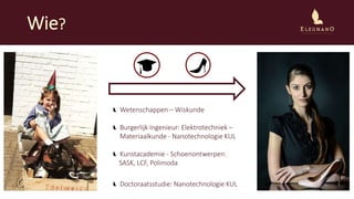 Wie?
Wetenschappen – Wiskunde
Burgerlijk Ingenieur: Elektrotechniek –
Materiaalkunde - Nanotechnologie KUL
Kunstacademie - Schoenontwerpen:
SASK, LCF, Polimoda
Doctoraatsstudie: Nanotechnologie KUL
 