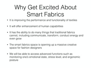 Why Get Excited About
Smart Fabrics
• It is improving the performance and functionality of textiles
• It will offer enhancement of human capabilities
• It has the ability to do many things that traditional fabrics
cannot, including communicate, transform, conduct energy and
even grow
• The smart fabrics space is opening up a massive creative
space for fashion designers
• We will be able to access advanced functions such as
monitoring one’s emotional state, stress level, and ergonomic
posture
 