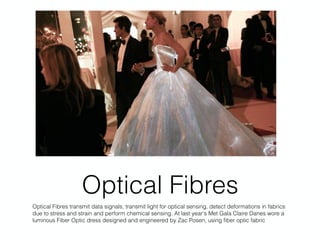 Optical Fibres
Optical Fibres transmit data signals, transmit light for optical sensing, detect deformations in fabrics
due to stress and strain and perform chemical sensing. At last year's Met Gala Claire Danes wore a
luminous Fiber Optic dress designed and engineered by Zac Posen, using ﬁber optic fabric
 