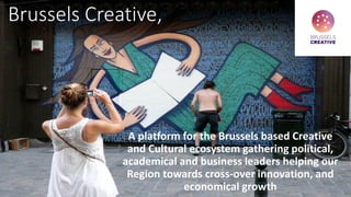 Brussels Creative,
A platform for the Brussels based Creative
and Cultural ecosystem gathering political,
academical and business leaders helping our
Region towards cross-over innovation, and
economical growth
 