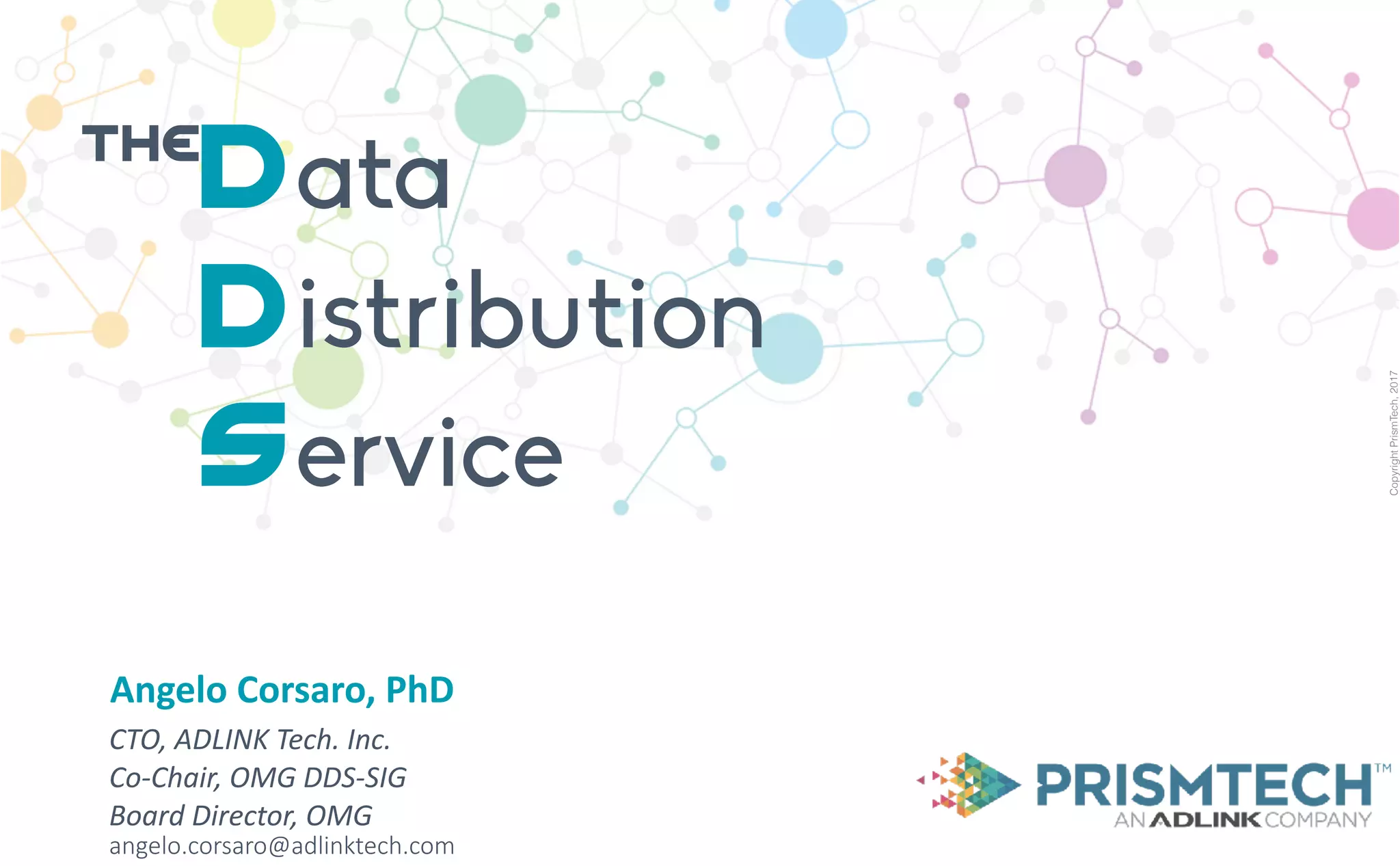 CopyrightPrismTech,2017
Angelo	Corsaro,	PhD
CTO,	ADLINK	Tech.	Inc.	
Co-Chair,	OMG	DDS-SIG	
Board	Director,	OMG	
angelo.corsaro@adlinktech.com
Data
Distribution
Service
the
 