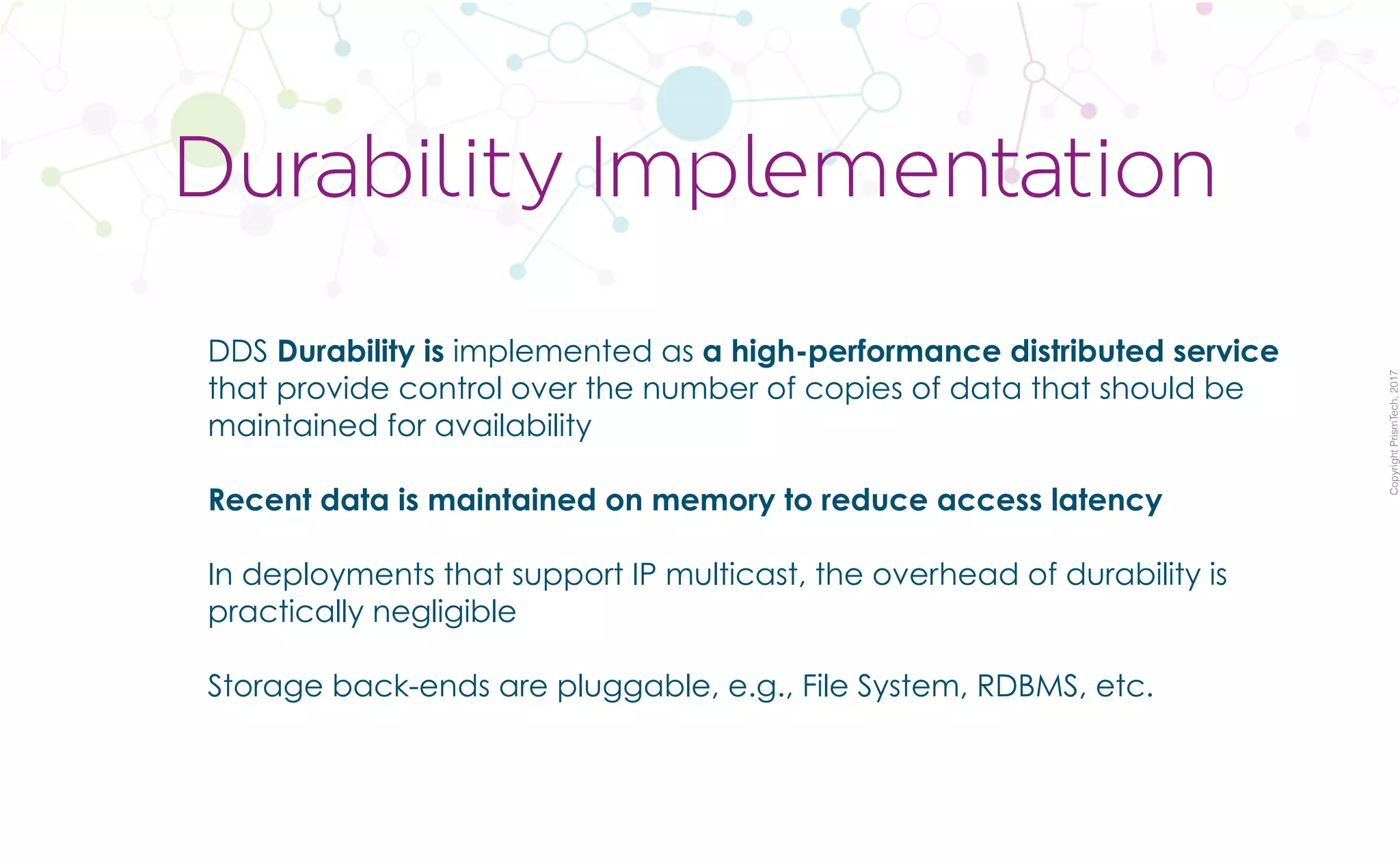 CopyrightPrismTech,2017
DDS Durability is implemented as a high-performance distributed service
that provide control over the number of copies of data that should be
maintained for availability
Recent data is maintained on memory to reduce access latency
In deployments that support IP multicast, the overhead of durability is
practically negligible
Storage back-ends are pluggable, e.g., File System, RDBMS, etc.
Durability Implementation
 