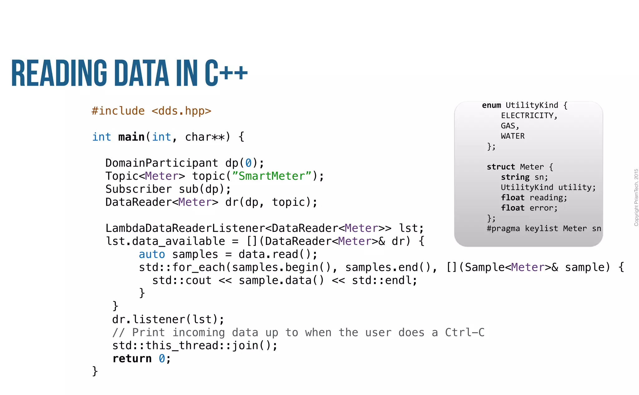 CopyrightPrismTech,2015
Reading Data in C++
#include <dds.hpp>
int main(int, char**) {
DomainParticipant dp(0);
Topic<Meter> topic(”SmartMeter”);
Subscriber sub(dp);
DataReader<Meter> dr(dp, topic);
LambdaDataReaderListener<DataReader<Meter>> lst;
lst.data_available = [](DataReader<Meter>& dr) {
auto samples = data.read();
std::for_each(samples.begin(), samples.end(), [](Sample<Meter>& sample) {
std::cout << sample.data() << std::endl;
}
}
dr.listener(lst);
// Print incoming data up to when the user does a Ctrl-C
std::this_thread::join();
return 0;
}
					enum	UtilityKind	{	
	 				ELECTRICITY,	
	 				GAS,	
	 				WATER	
						};	
							
						struct	Meter	{	
	 				string	sn;	
	 				UtilityKind	utility;	
	 				float	reading;	
	 				float	error;	
						};													
						#pragma	keylist	Meter	sn	
 