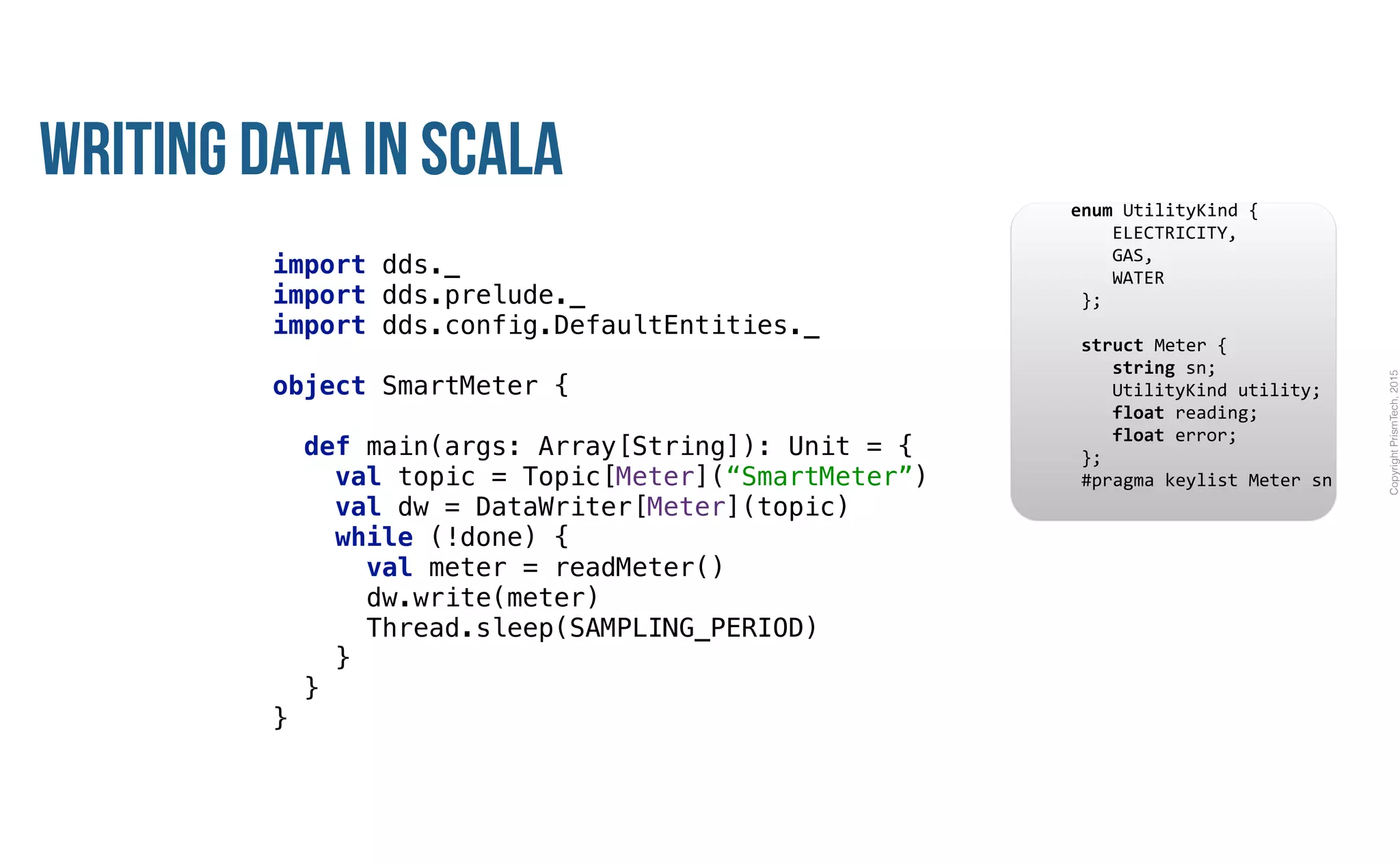 CopyrightPrismTech,2015
Writing Data in Scala
import dds._ 
import dds.prelude._ 
import dds.config.DefaultEntities._ 
object SmartMeter { 
 
def main(args: Array[String]): Unit = { 
val topic = Topic[Meter](“SmartMeter”) 
val dw = DataWriter[Meter](topic)
while (!done) {
val meter = readMeter() 
dw.write(meter)
Thread.sleep(SAMPLING_PERIOD)
} 
} 
}
					enum	UtilityKind	{	
	 				ELECTRICITY,	
	 				GAS,	
	 				WATER	
						};	
							
						struct	Meter	{	
	 				string	sn;	
	 				UtilityKind	utility;	
	 				float	reading;	
	 				float	error;	
						};													
						#pragma	keylist	Meter	sn	
 