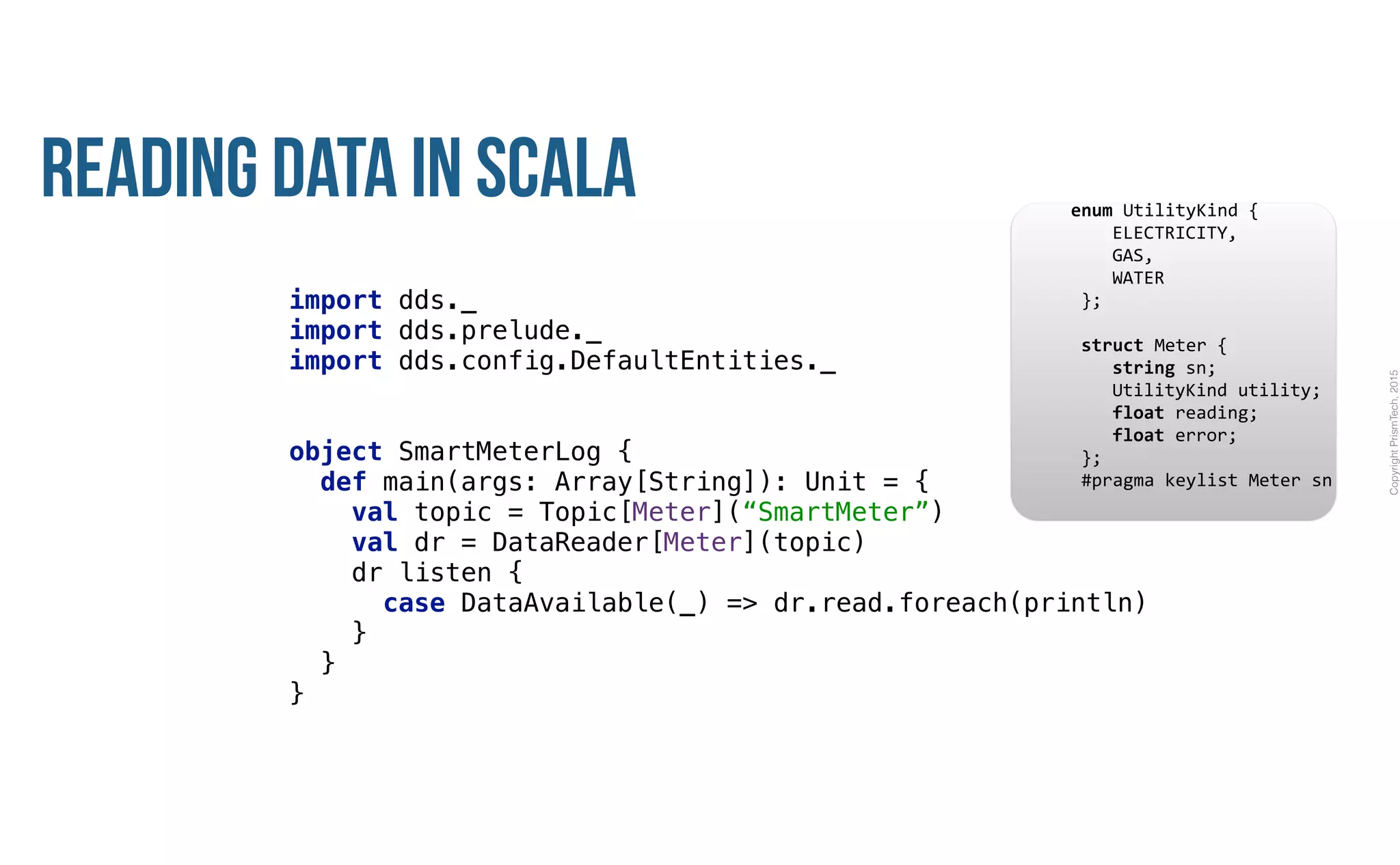 CopyrightPrismTech,2015
Reading Data in Scala
import dds._ 
import dds.prelude._ 
import dds.config.DefaultEntities._ 
object SmartMeterLog { 
def main(args: Array[String]): Unit = { 
val topic = Topic[Meter](“SmartMeter”) 
val dr = DataReader[Meter](topic) 
dr listen { 
case DataAvailable(_) => dr.read.foreach(println) 
} 
} 
}
					enum	UtilityKind	{	
	 				ELECTRICITY,	
	 				GAS,	
	 				WATER	
						};	
							
						struct	Meter	{	
	 				string	sn;	
	 				UtilityKind	utility;	
	 				float	reading;	
	 				float	error;	
						};													
						#pragma	keylist	Meter	sn	
 