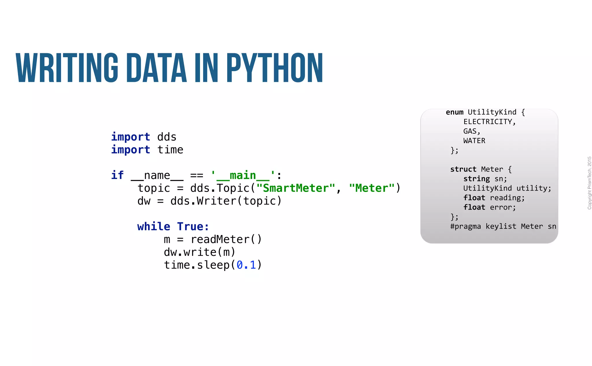CopyrightPrismTech,2015
Writing Data in Python
import dds
import time 
 
if __name__ == '__main__': 
topic = dds.Topic("SmartMeter", "Meter") 
dw = dds.Writer(topic) 
 
while True: 
m = readMeter() 
dw.write(m) 
time.sleep(0.1)
					enum	UtilityKind	{	
	 				ELECTRICITY,	
	 				GAS,	
	 				WATER	
						};	
							
						struct	Meter	{	
	 				string	sn;	
	 				UtilityKind	utility;	
	 				float	reading;	
	 				float	error;	
						};													
						#pragma	keylist	Meter	sn	
 