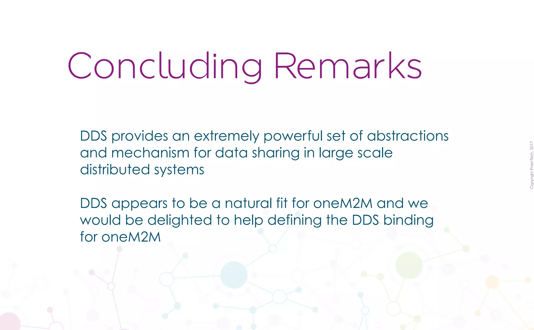 CopyrightPrismTech,2017
DDS provides an extremely powerful set of abstractions
and mechanism for data sharing in large scale
distributed systems
DDS appears to be a natural fit for oneM2M and we
would be delighted to help defining the DDS binding
for oneM2M
Concluding Remarks
 