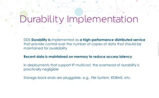 CopyrightPrismTech,2017
DDS Durability is implemented as a high-performance distributed service
that provide control over the number of copies of data that should be
maintained for availability
Recent data is maintained on memory to reduce access latency
In deployments that support IP multicast, the overhead of durability is
practically negligible
Storage back-ends are pluggable, e.g., File System, RDBMS, etc.
Durability Implementation
 