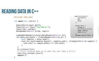 CopyrightPrismTech,2015
Reading Data in C++
#include <dds.hpp>
int main(int, char**) {
DomainParticipant dp(0);
Topic<Meter> topic(”SmartMeter”);
Subscriber sub(dp);
DataReader<Meter> dr(dp, topic);
LambdaDataReaderListener<DataReader<Meter>> lst;
lst.data_available = [](DataReader<Meter>& dr) {
auto samples = data.read();
std::for_each(samples.begin(), samples.end(), [](Sample<Meter>& sample) {
std::cout << sample.data() << std::endl;
}
}
dr.listener(lst);
// Print incoming data up to when the user does a Ctrl-C
std::this_thread::join();
return 0;
}
					enum	UtilityKind	{	
	 				ELECTRICITY,	
	 				GAS,	
	 				WATER	
						};	
							
						struct	Meter	{	
	 				string	sn;	
	 				UtilityKind	utility;	
	 				float	reading;	
	 				float	error;	
						};													
						#pragma	keylist	Meter	sn	
 