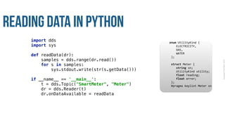 CopyrightPrismTech,2015
Reading Data in Python
import dds 
import sys 
 
def readData(dr):  
samples = dds.range(dr.read()) 
for s in samples: 
sys.stdout.write(str(s.getData())) 
 
if __name__ == '__main__': 
t = dds.Topic("SmartMeter", "Meter") 
dr = dds.Reader(t) 
dr.onDataAvailable = readData
					enum	UtilityKind	{	
	 				ELECTRICITY,	
	 				GAS,	
	 				WATER	
						};	
							
						struct	Meter	{	
	 				string	sn;	
	 				UtilityKind	utility;	
	 				float	reading;	
	 				float	error;	
						};													
						#pragma	keylist	Meter	sn	
 