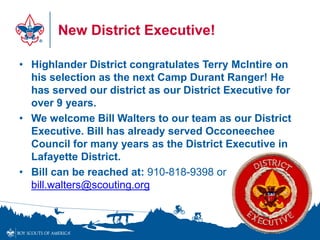 New District Executive!
• Highlander District congratulates Terry McIntire on
his selection as the next Camp Durant Ranger! He
has served our district as our District Executive for
over 9 years.
• We welcome Bill Walters to our team as our District
Executive. Bill has already served Occoneechee
Council for many years as the District Executive in
Lafayette District.
• Bill can be reached at: 910-818-9398 or
bill.walters@scouting.org
 
