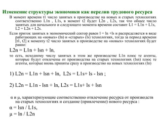 Изменение структуры экономики как перелив трудового ресурса
В момент времени t1 число занятых в производстве на новых и старых технологиях
соответственно L1n , L1s, в момент t2 будет L2n , L2s, так что общее число
занятых для начального и следующего момента времени составит L1 = L1n + L1s,
L2 = L2n + L2s.
Если приток занятых в экономический сектор равен l = ln +ls и распределяется в виде
работающих на «новых» (ln) и «старых» (ls) технологиях, тогда за период времени
[t1, t2] к моменту t2 число занятых в производстве на «новых» технологиях будет
равно:
L2n = L1n + lsn + ln,
то есть, исходному числу занятых в этом же производстве L1n плюс те агенты,
которые будут отвлечены от производства на старых технологиях (lsn) плюс те
агенты, которые вновь приняты сразу в производство на новых технологиях (ln)
1) L2n = L1n + lsn + ln, L2s = L1s+ ls - lsn ;
2) L2n = L1n - lsn + ln, L2s = L1s+ ls + lsn
α и μ, характеризующие соответственно отвлечение ресурса от производств
на старых технологиях и создание (привлечение) нового ресурса :
α = lsn / L1s,
µ = ln / L2n
 