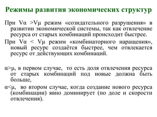 Режимы развития экономических структур
При Vα >Vμ режим «созидательного разрушения» в
развитии экономической системы, так как отвлечение
ресурса от старых комбинаций происходит быстрее.
При Vα < Vμ режим «комбинаторного наращения»,
новый ресурс создаётся быстрее, чем отвлекается
ресурс от действующих комбинаций.
α>μ, в первом случае, то есть доля отвлечения ресурса
от старых комбинаций под новые должна быть
больше,
α<μ, во втором случае, когда создание нового ресурса
(комбинации) явно доминирует (по доле и скорости
отвлечения).
 