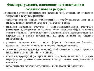 Факторы-условия, влияющие на отвлечение и
создание нового ресурса
- состояние старых производств (технологий), степень их износа и
загрузки в текущем режиме;
- характеристики новых технологий и требующегося для них
интерспецифического ресурса (качество, цена);
- правила перелива ресурса и взаимозаменяемости ресурсов
(замещения, сопряжения и дополнения технологий); в качестве
такого правила могут выступать сложившаяся межсекторальная
структура, а также институты, которые влияют на оценку
инвестиций;
- уровень монополизма рынков, формы организации бизнеса,
контракты, включая международное сотрудничество;
- состояние рынка труда (девиации), мобильность труда и уровень
исходных компетенций персонала;
- состав (структура) устаревающих и новых технологий (ядро-
периферия), режим технологического развития экономической
системы
- возможности денежно-кредитной и бюджетной политики
 
