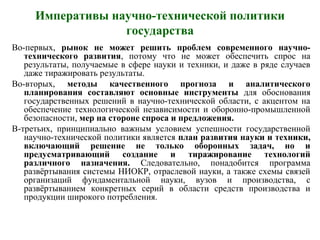 Императивы научно-технической политики
государства
Во-первых, рынок не может решить проблем современного научно-
технического развития, потому что не может обеспечить спрос на
результаты, получаемые в сфере науки и техники, и даже в ряде случаев
даже тиражировать результаты.
Во-вторых, методы качественного прогноза и аналитического
планирования составляют основные инструменты для обоснования
государственных решений в научно-технической области, с акцентом на
обеспечение технологической независимости и оборонно-промышленной
безопасности, мер на стороне спроса и предложения.
В-третьих, принципиально важным условием успешности государственной
научно-технической политики является план развития науки и техники,
включающий решение не только оборонных задач, но и
предусматривающий создание и тиражирование технологий
различного назначения. Следовательно, понадобится программа
развёртывания системы НИОКР, отраслевой науки, а также схемы связей
организаций фундаментальной науки, вузов и производства, с
развёртыванием конкретных серий в области средств производства и
продукции широкого потребления.
 