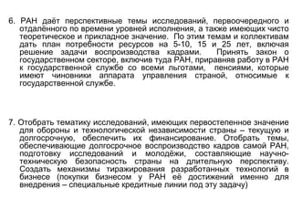 6. РАН даёт перспективные темы исследований, первоочередного и
отдалённого по времени уровней исполнения, а также имеющих чисто
теоретическое и прикладное значение. По этим темам и коллективам
дать план потребности ресурсов на 5-10, 15 и 25 лет, включая
решение задачи воспроизводства кадрами. Принять закон о
государственном секторе, включив туда РАН, приравняв работу в РАН
к государственной службе со всеми льготами, пенсиями, которые
имеют чиновники аппарата управления страной, относимые к
государственной службе.
7. Отобрать тематику исследований, имеющих первостепенное значение
для обороны и технологической независимости страны – текущую и
долгосрочную, обеспечить их финансирование. Отобрать темы,
обеспечивающие долгосрочное воспроизводство кадров самой РАН,
подготовку исследований и молодёжи, составляющие научно-
техническую безопасность страны на длительную перспективу.
Создать механизмы тиражирования разработанных технологий в
бизнесе (покупки бизнесом у РАН её достижений именно для
внедрения – специальные кредитные линии под эту задачу)
 