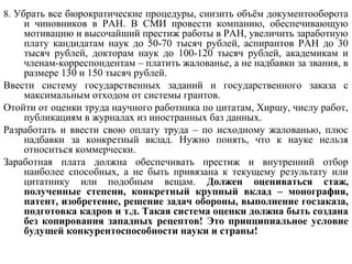 8. Убрать все бюрократические процедуры, снизить объём документооборота
и чиновников в РАН. В СМИ провести компанию, обеспечивающую
мотивацию и высочайший престиж работы в РАН, увеличить заработную
плату кандидатам наук до 50-70 тысяч рублей, аспирантов РАН до 30
тысяч рублей, докторам наук до 100-120 тысяч рублей, академикам и
членам-корреспондентам – платить жалованье, а не надбавки за звания, в
размере 130 и 150 тысяч рублей.
Ввести систему государственных заданий и государственного заказа с
максимальным отходом от системы грантов.
Отойти от оценки труда научного работника по цитатам, Хиршу, числу работ,
публикациям в журналах из иностранных баз данных.
Разработать и ввести свою оплату труда – по исходному жалованью, плюс
надбавки за конкретный вклад. Нужно понять, что к науке нельзя
относиться коммерчески.
Заработная плата должна обеспечивать престиж и внутренний отбор
наиболее способных, а не быть привязана к текущему результату или
цитатнику или подобным вещам. Должен оцениваться стаж,
полученные степени, конкретный крупный вклад – монография,
патент, изобретение, решение задач обороны, выполнение госзаказа,
подготовка кадров и т.д. Такая система оценки должна быть создана
без копирования западных рецептов! Это принципиальное условие
будущей конкурентоспособности науки и страны!
 