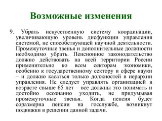 Возможные изменения
9. Убрать искусственную систему координации,
увеличивающую уровень дисфункции управления
системой, не способствующей научной деятельности.
Промежуточные звенья и дополнительные должности
необходимо убрать. Пенсионное законодательство
должно действовать на всей территории России
применительно ко всем секторам экономики,
особенно к государственному сектору и сфере науки
– и должно касаться только должностей в иерархии
управления. Не следует управлять организацией в
возрасте свыше 65 лет – все должны это понимать и
достойно осознанно уходить, не придумывая
промежуточные звенья. Когда пенсия будет
соразмерна пенсии на госслужбе, возникнут
подвижки в решении данной задачи.
 