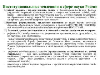 Институциональные тенденции в сфере науки России
I)Низкий уровень государственного заказа и финансирования (износ фондов,
ухудшение кадрового потенциала науки ), «наука как домашнее хобби», либо
наука – «как абсолютно альтруистическое благо». Сегодня система воздействий
на образование и сферу науки РФ делает невозможным даже домашнее хобби и
альтруизм, увеличивая издержки таких занятий.
II)Всеобщая формализация, отвлечение внимания от задач науки, отчётами,
формами, оформлением работ, «ковыряние» в прошлом (СЛИЧЕНИЕ ТЕКСТОВ),
при неверной постановки целей и подборе инструментов ПОЛИТИКИ.
III) Высокий уровень интенсивности изменений – «институциональная чехарда»
- реформа РАН и образования – по формальным признакам, не по сути работы, не
по ресурсам, а по оформлению,
- заимствование/копирование иностранных институтов, с заведомым проигрышем
в конкурентной борьбе (акценты на Западные базы данных, являющиеся
монополистами в своей сфере и работающих на укрепление своих позиций в
России (принуждение действовать в них), создание «образовательных монстров»
и др.)
- реформа диссертационных советов (трансакционно затрудняющих их работу
специально!) – под цель сокращения числа, чтобы сократить платежи по
надбавкам (сокращения олигархических состояний не происходит, а вот число
учёных, ИТР – надо сократить, включая людей с учёными степенями - в
«экономике знаний»)
- изменения в работе научных журналов – «рецензионно-хиршевски-плагиатный»
психоз в России,
 
