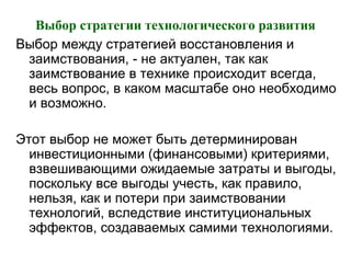 Выбор стратегии технологического развития
Выбор между стратегией восстановления и
заимствования, - не актуален, так как
заимствование в технике происходит всегда,
весь вопрос, в каком масштабе оно необходимо
и возможно.
Этот выбор не может быть детерминирован
инвестиционными (финансовыми) критериями,
взвешивающими ожидаемые затраты и выгоды,
поскольку все выгоды учесть, как правило,
нельзя, как и потери при заимствовании
технологий, вследствие институциональных
эффектов, создаваемых самими технологиями.
 