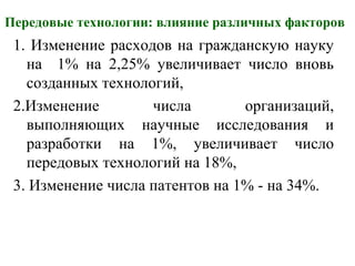 Передовые технологии: влияние различных факторов
1. Изменение расходов на гражданскую науку
на 1% на 2,25% увеличивает число вновь
созданных технологий,
2.Изменение числа организаций,
выполняющих научные исследования и
разработки на 1%, увеличивает число
передовых технологий на 18%,
3. Изменение числа патентов на 1% - на 34%.
 