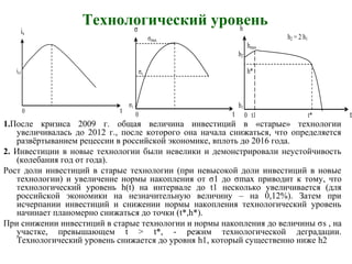1.После кризиса 2009 г. общая величина инвестиций в «старые» технологии
увеличивалась до 2012 г., после которого она начала снижаться, что определяется
развёртыванием рецессии в российской экономике, вплоть до 2016 года.
2. Инвестиции в новые технологии были невелики и демонстрировали неустойчивость
(колебания год от года).
Рост доли инвестиций в старые технологии (при невысокой доли инвестиций в новые
технологии) и увеличение нормы накопления от σ1 до σmax приводит к тому, что
технологический уровень h(t) на интервале до t1 несколько увеличивается (для
российской экономики на незначительную величину – на 0,12%). Затем при
исчерпании инвестиций и снижении нормы накопления технологический уровень
начинает планомерно снижаться до точки (t*,h*).
При снижении инвестиций в старые технологии и нормы накопления до величины σs , на
участке, превышающем t > t*, - режим технологической деградации.
Технологический уровень снижается до уровня h1, который существенно ниже h2
is
is1
0 t
σ
σmax
σs
σ1
0 t
h
h2 = 2 h1
hmax
h2
h*
h1
0 t1 t* t
Технологический уровень
 