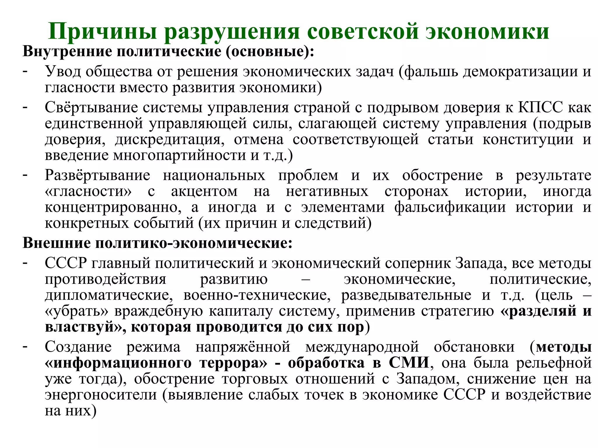 Причины разрушения советской экономики
Внутренние политические (основные):
- Увод общества от решения экономических задач (фальшь демократизации и
гласности вместо развития экономики)
- Свёртывание системы управления страной с подрывом доверия к КПСС как
единственной управляющей силы, слагающей систему управления (подрыв
доверия, дискредитация, отмена соответствующей статьи конституции и
введение многопартийности и т.д.)
- Развёртывание национальных проблем и их обострение в результате
«гласности» с акцентом на негативных сторонах истории, иногда
концентрированно, а иногда и с элементами фальсификации истории и
конкретных событий (их причин и следствий)
Внешние политико-экономические:
- СССР главный политический и экономический соперник Запада, все методы
противодействия развитию – экономические, политические,
дипломатические, военно-технические, разведывательные и т.д. (цель –
«убрать» враждебную капиталу систему, применив стратегию «разделяй и
властвуй», которая проводится до сих пор)
- Создание режима напряжённой международной обстановки (методы
«информационного террора» - обработка в СМИ, она была рельефной
уже тогда), обострение торговых отношений с Западом, снижение цен на
энергоносители (выявление слабых точек в экономике СССР и воздействие
на них)
 