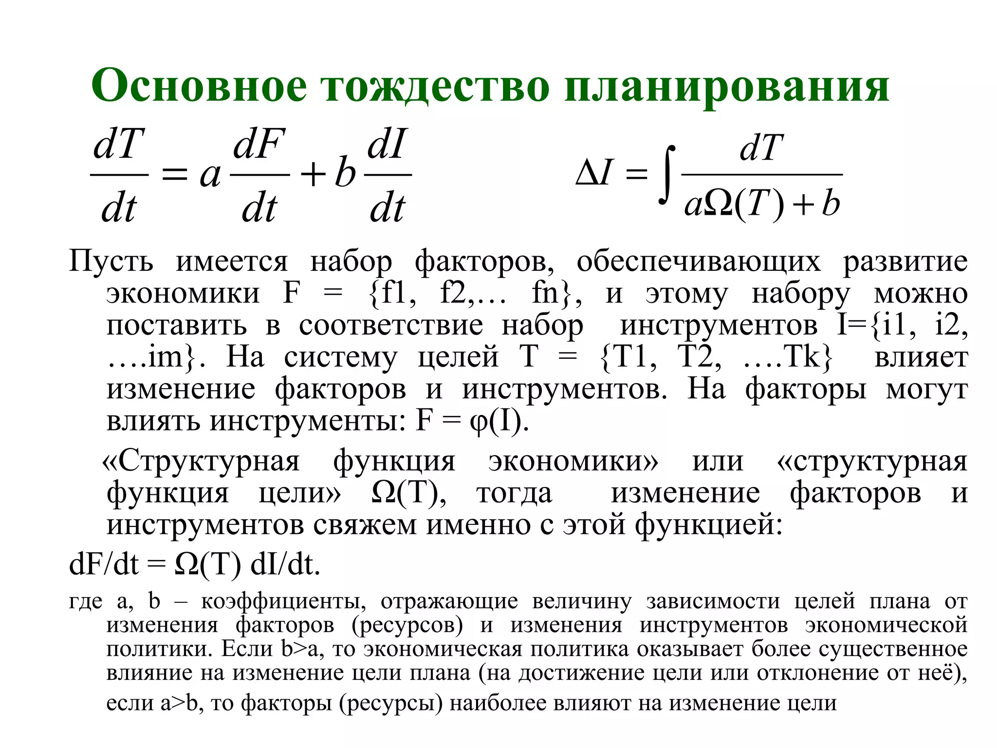 Основное тождество планирования
Пусть имеется набор факторов, обеспечивающих развитие
экономики F = {f1, f2,… fn}, и этому набору можно
поставить в соответствие набор инструментов I={i1, i2,
….im}. На систему целей T = {T1, T2, ….Tk} влияет
изменение факторов и инструментов. На факторы могут
влиять инструменты: F = φ(I).
«Структурная функция экономики» или «структурная
функция цели» Ω(T), тогда изменение факторов и
инструментов свяжем именно с этой функцией:
dF/dt = Ω(T) dI/dt.
где a, b – коэффициенты, отражающие величину зависимости целей плана от
изменения факторов (ресурсов) и изменения инструментов экономической
политики. Если b>a, то экономическая политика оказывает более существенное
влияние на изменение цели плана (на достижение цели или отклонение от неё),
если a>b, то факторы (ресурсы) наиболее влияют на изменение цели
dt
dI
b
dt
dF
a
dt
dT
+= ∫ +Ω
=∆
bTa
dT
I
)(
 