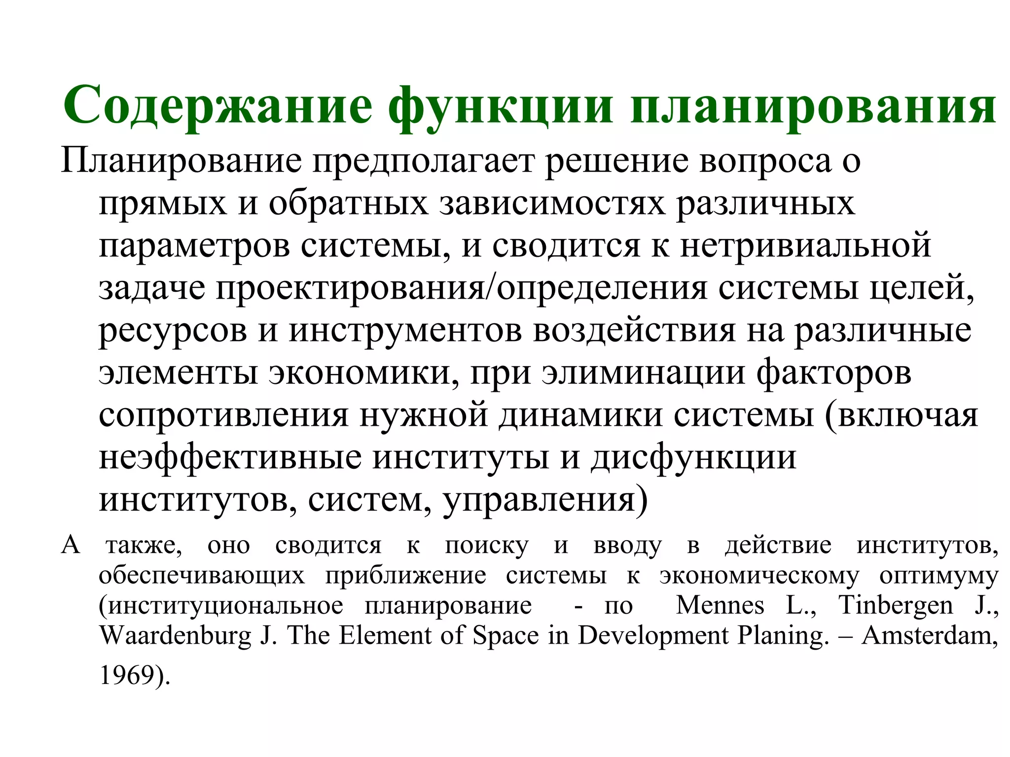 Содержание функции планирования
Планирование предполагает решение вопроса о
прямых и обратных зависимостях различных
параметров системы, и сводится к нетривиальной
задаче проектирования/определения системы целей,
ресурсов и инструментов воздействия на различные
элементы экономики, при элиминации факторов
сопротивления нужной динамики системы (включая
неэффективные институты и дисфункции
институтов, систем, управления)
А также, оно сводится к поиску и вводу в действие институтов,
обеспечивающих приближение системы к экономическому оптимуму
(институциональное планирование - по Mennes L., Tinbergen J.,
Waardenburg J. The Element of Space in Development Planing. – Amsterdam,
1969).
 