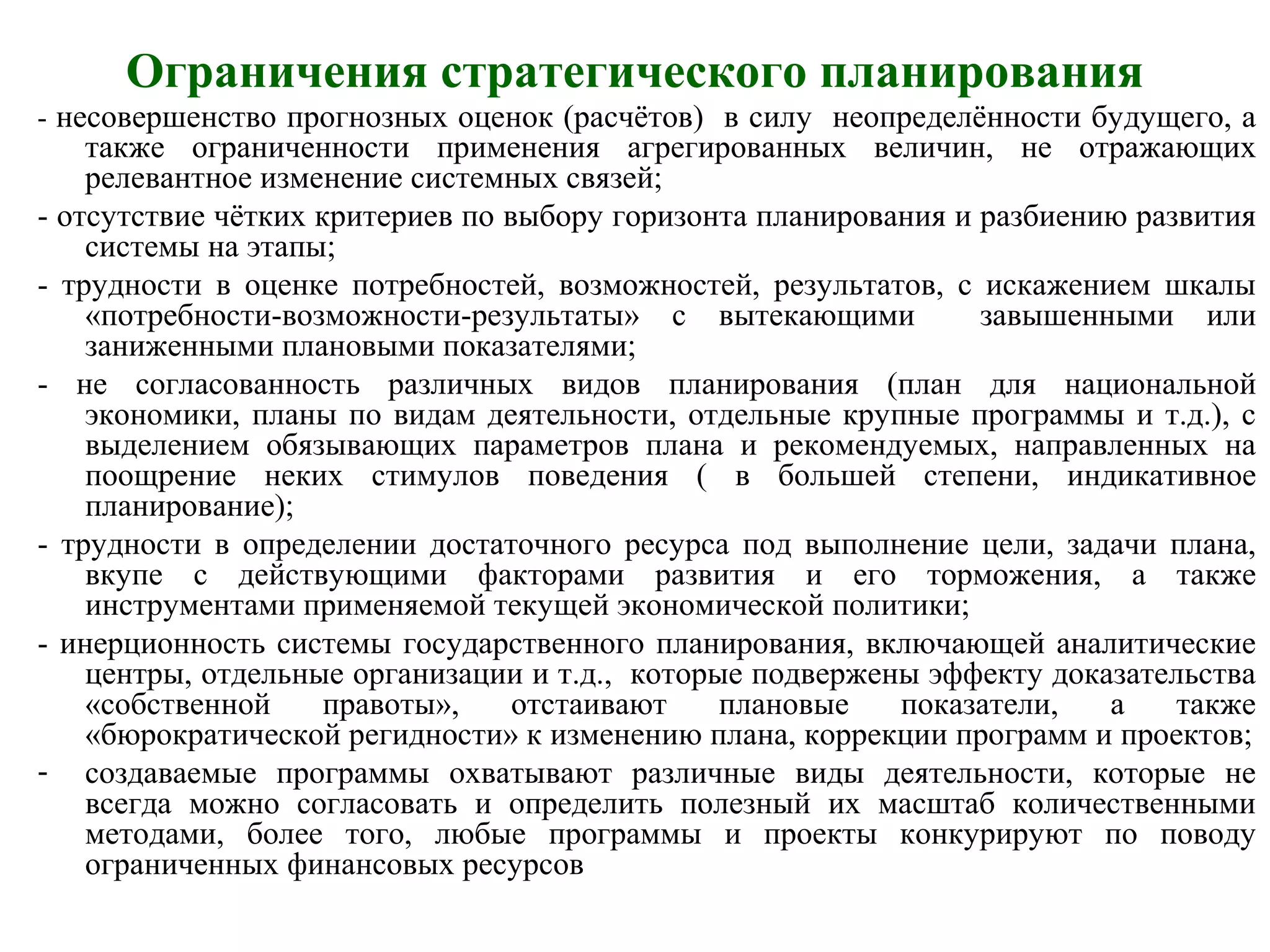 Ограничения стратегического планирования
- несовершенство прогнозных оценок (расчётов) в силу неопределённости будущего, а
также ограниченности применения агрегированных величин, не отражающих
релевантное изменение системных связей;
- отсутствие чётких критериев по выбору горизонта планирования и разбиению развития
системы на этапы;
- трудности в оценке потребностей, возможностей, результатов, с искажением шкалы
«потребности-возможности-результаты» с вытекающими завышенными или
заниженными плановыми показателями;
- не согласованность различных видов планирования (план для национальной
экономики, планы по видам деятельности, отдельные крупные программы и т.д.), с
выделением обязывающих параметров плана и рекомендуемых, направленных на
поощрение неких стимулов поведения ( в большей степени, индикативное
планирование);
- трудности в определении достаточного ресурса под выполнение цели, задачи плана,
вкупе с действующими факторами развития и его торможения, а также
инструментами применяемой текущей экономической политики;
- инерционность системы государственного планирования, включающей аналитические
центры, отдельные организации и т.д., которые подвержены эффекту доказательства
«собственной правоты», отстаивают плановые показатели, а также
«бюрократической регидности» к изменению плана, коррекции программ и проектов;
- создаваемые программы охватывают различные виды деятельности, которые не
всегда можно согласовать и определить полезный их масштаб количественными
методами, более того, любые программы и проекты конкурируют по поводу
ограниченных финансовых ресурсов
 