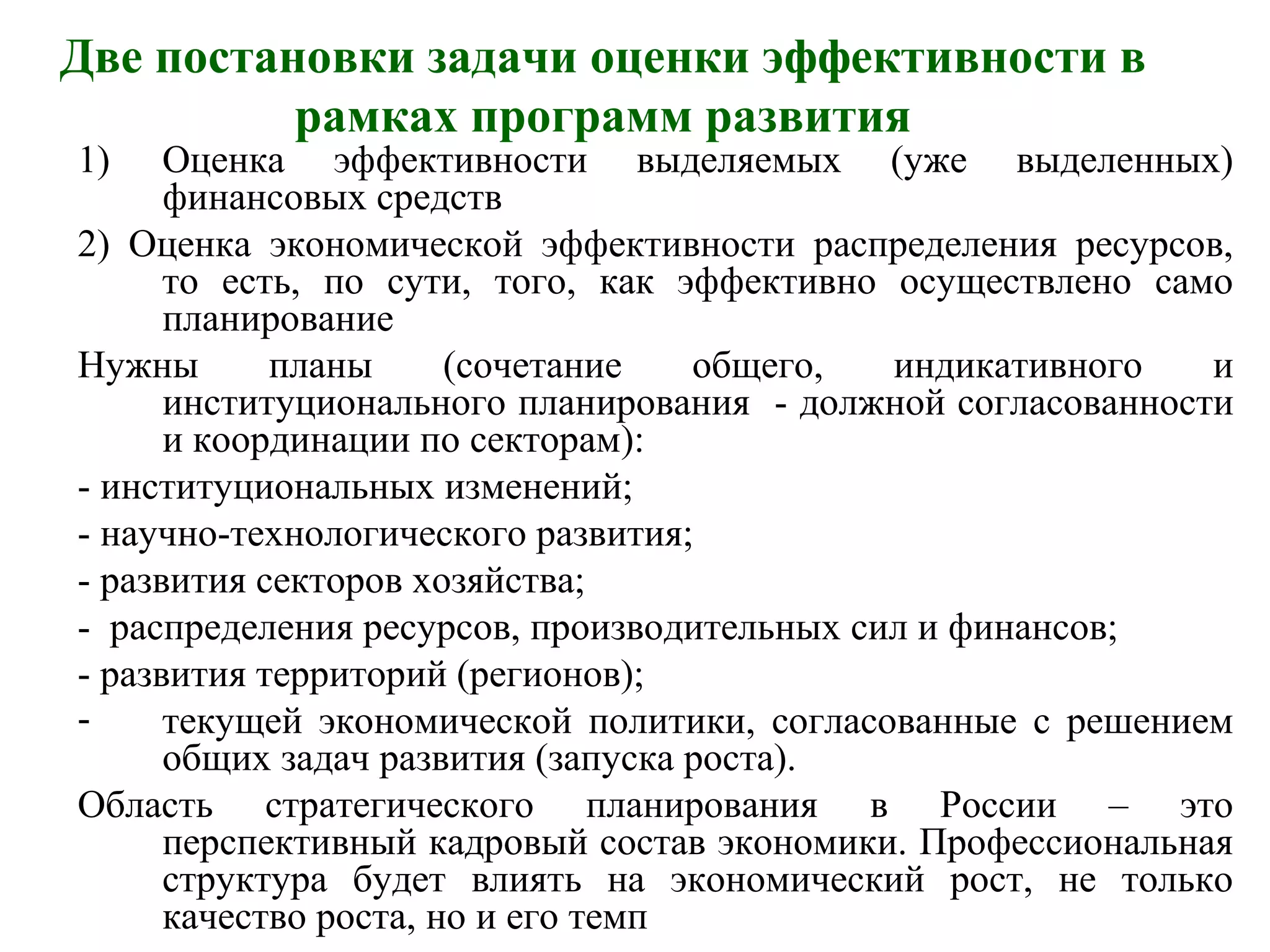 Две постановки задачи оценки эффективности в
рамках программ развития
1) Оценка эффективности выделяемых (уже выделенных)
финансовых средств
2) Оценка экономической эффективности распределения ресурсов,
то есть, по сути, того, как эффективно осуществлено само
планирование
Нужны планы (сочетание общего, индикативного и
институционального планирования - должной согласованности
и координации по секторам):
- институциональных изменений;
- научно-технологического развития;
- развития секторов хозяйства;
- распределения ресурсов, производительных сил и финансов;
- развития территорий (регионов);
- текущей экономической политики, согласованные с решением
общих задач развития (запуска роста).
Область стратегического планирования в России – это
перспективный кадровый состав экономики. Профессиональная
структура будет влиять на экономический рост, не только
качество роста, но и его темп
 