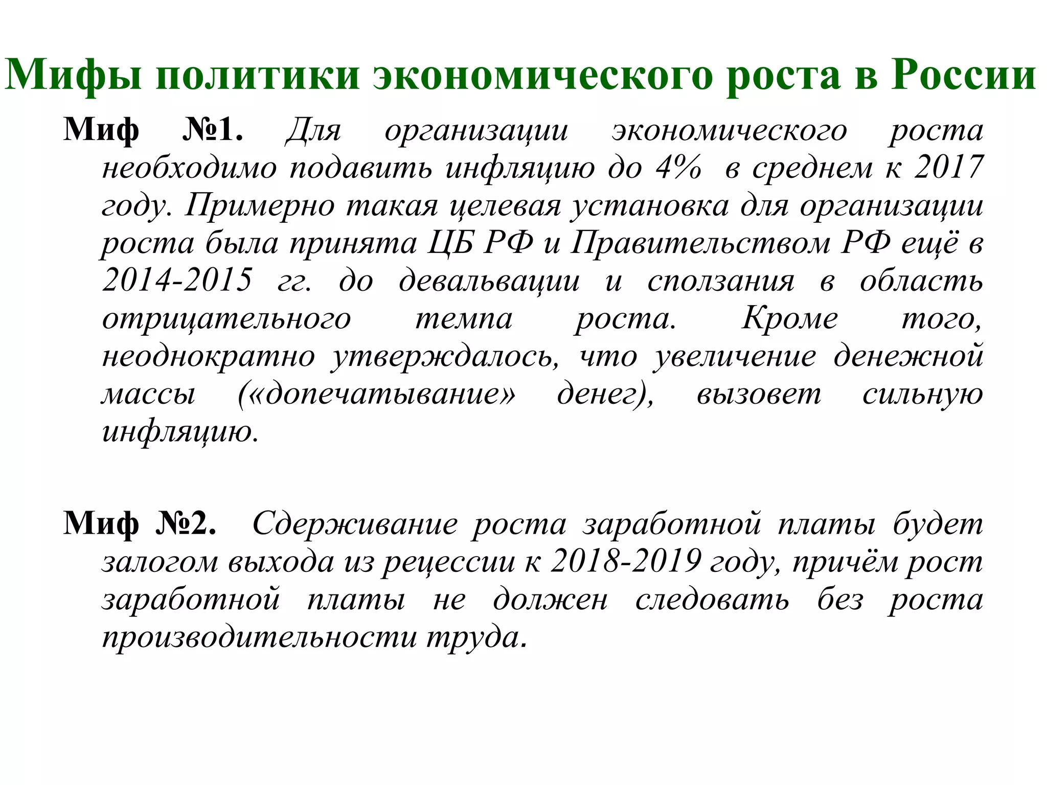 Мифы политики экономического роста в России
Миф №1. Для организации экономического роста
необходимо подавить инфляцию до 4% в среднем к 2017
году. Примерно такая целевая установка для организации
роста была принята ЦБ РФ и Правительством РФ ещё в
2014-2015 гг. до девальвации и сползания в область
отрицательного темпа роста. Кроме того,
неоднократно утверждалось, что увеличение денежной
массы («допечатывание» денег), вызовет сильную
инфляцию.
Миф №2. Сдерживание роста заработной платы будет
залогом выхода из рецессии к 2018-2019 году, причём рост
заработной платы не должен следовать без роста
производительности труда.
 