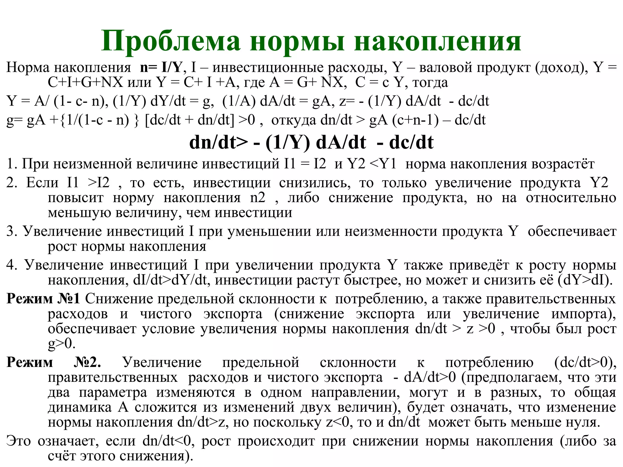 Проблема нормы накопления
Норма накопления n= I/Y, I – инвестиционные расходы, Y – валовой продукт (доход), Y =
C+I+G+NX или Y = C+ I +A, где А = G+ NX, C = c Y, тогда
Y = A/ (1- c- n), (1/Y) dY/dt = g, (1/A) dA/dt = gA, z= - (1/Y) dA/dt - dc/dt
g= gA +{1/(1-c - n) } [dc/dt + dn/dt] >0 , откуда dn/dt > gA (c+n-1) – dc/dt
dn/dt> - (1/Y) dA/dt - dc/dt
1. При неизменной величине инвестиций I1 = I2 и Y2 <Y1 норма накопления возрастёт
2. Если I1 >I2 , то есть, инвестиции снизились, то только увеличение продукта Y2
повысит норму накопления n2 , либо снижение продукта, но на относительно
меньшую величину, чем инвестиции
3. Увеличение инвестиций I при уменьшении или неизменности продукта Y обеспечивает
рост нормы накопления
4. Увеличение инвестиций I при увеличении продукта Y также приведёт к росту нормы
накопления, dI/dt>dY/dt, инвестиции растут быстрее, но может и снизить её (dY>dI).
Режим №1 Снижение предельной склонности к потреблению, а также правительственных
расходов и чистого экспорта (снижение экспорта или увеличение импорта),
обеспечивает условие увеличения нормы накопления dn/dt > z >0 , чтобы был рост
g>0.
Режим №2. Увеличение предельной склонности к потреблению (dc/dt>0),
правительственных расходов и чистого экспорта - dА/dt>0 (предполагаем, что эти
два параметра изменяются в одном направлении, могут и в разных, то общая
динамика А сложится из изменений двух величин), будет означать, что изменение
нормы накопления dn/dt>z, но поскольку z<0, то и dn/dt может быть меньше нуля.
Это означает, если dn/dt<0, рост происходит при снижении нормы накопления (либо за
счёт этого снижения).
 
