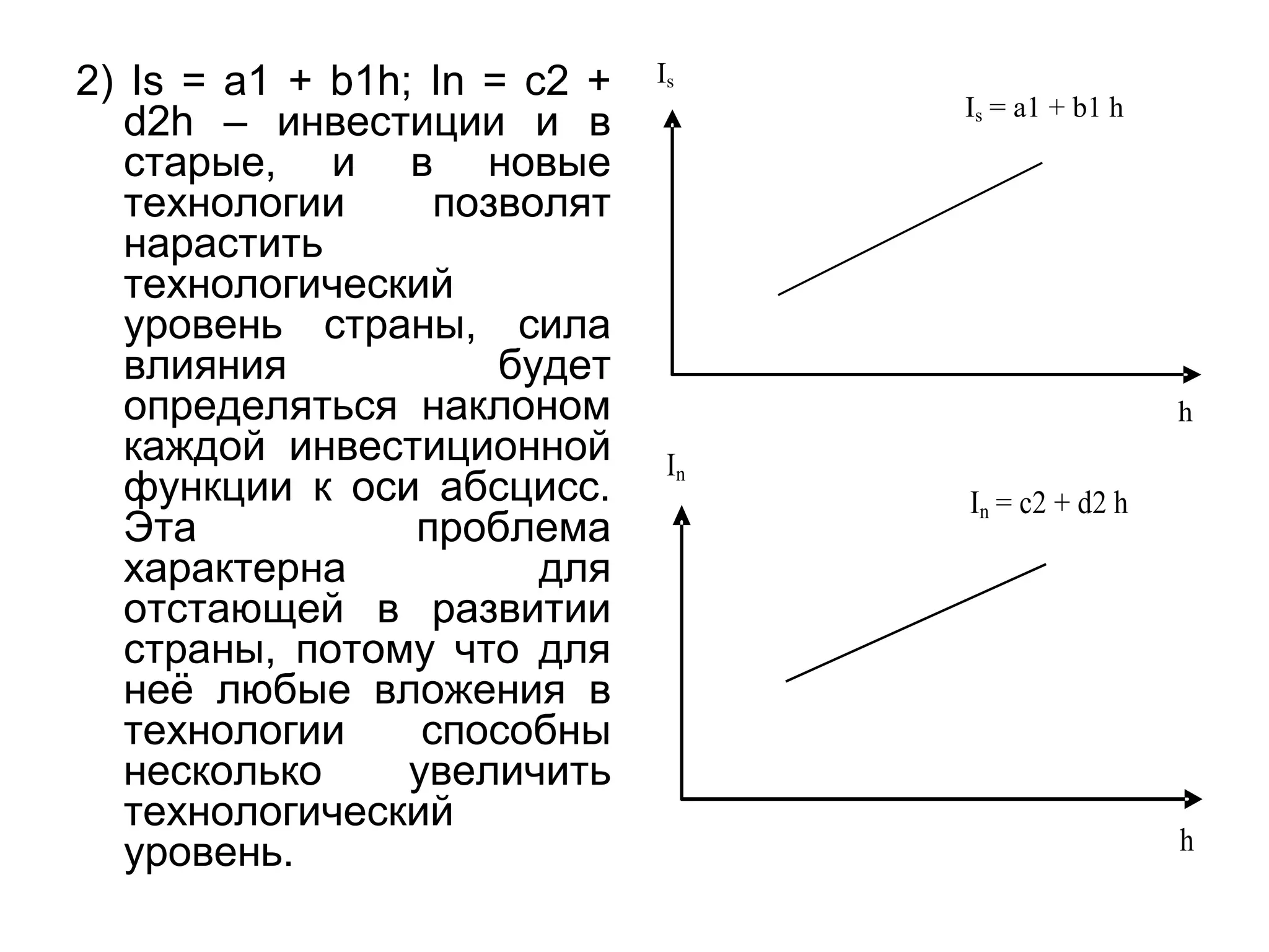 2) Is = a1 + b1h; In = c2 +
d2h – инвестиции и в
старые, и в новые
технологии позволят
нарастить
технологический
уровень страны, сила
влияния будет
определяться наклоном
каждой инвестиционной
функции к оси абсцисс.
Эта проблема
характерна для
отстающей в развитии
страны, потому что для
неё любые вложения в
технологии способны
несколько увеличить
технологический
уровень.
Is
Is = a1 + b1 h
h
In
In = c2 + d2 h
h
 