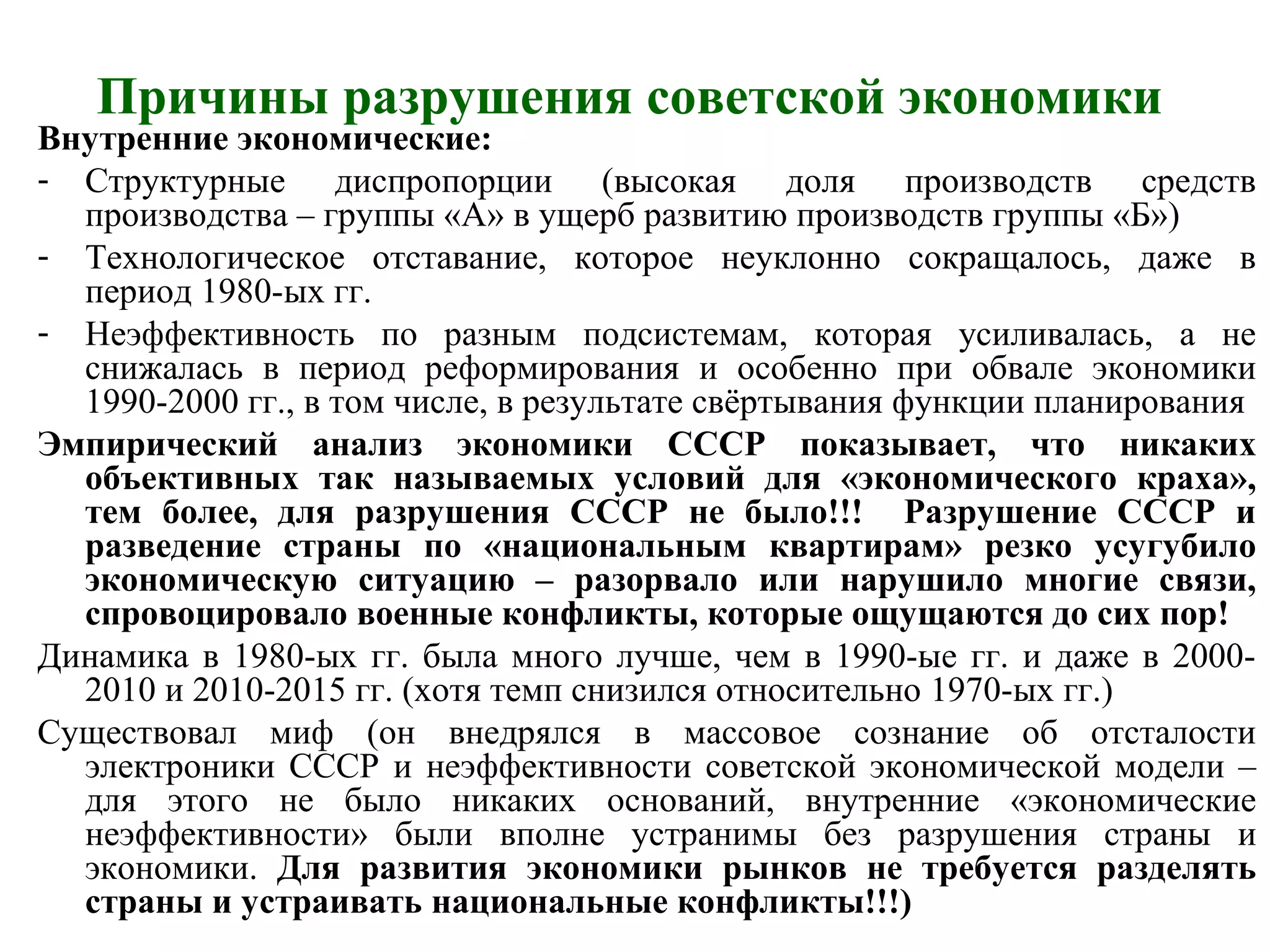 Причины разрушения советской экономики
Внутренние экономические:
- Структурные диспропорции (высокая доля производств средств
производства – группы «А» в ущерб развитию производств группы «Б»)
- Технологическое отставание, которое неуклонно сокращалось, даже в
период 1980-ых гг.
- Неэффективность по разным подсистемам, которая усиливалась, а не
снижалась в период реформирования и особенно при обвале экономики
1990-2000 гг., в том числе, в результате свёртывания функции планирования
Эмпирический анализ экономики СССР показывает, что никаких
объективных так называемых условий для «экономического краха»,
тем более, для разрушения СССР не было!!! Разрушение СССР и
разведение страны по «национальным квартирам» резко усугубило
экономическую ситуацию – разорвало или нарушило многие связи,
спровоцировало военные конфликты, которые ощущаются до сих пор!
Динамика в 1980-ых гг. была много лучше, чем в 1990-ые гг. и даже в 2000-
2010 и 2010-2015 гг. (хотя темп снизился относительно 1970-ых гг.)
Существовал миф (он внедрялся в массовое сознание об отсталости
электроники СССР и неэффективности советской экономической модели –
для этого не было никаких оснований, внутренние «экономические
неэффективности» были вполне устранимы без разрушения страны и
экономики. Для развития экономики рынков не требуется разделять
страны и устраивать национальные конфликты!!!)
 