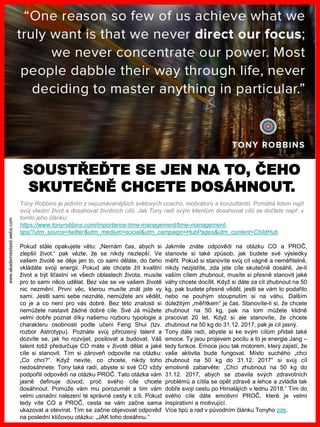 www.akademiestesti.webs.com
SOUSTŘEĎTE SE JEN NA TO, ČEHO
SKUTEČNĚ CHCETE DOSÁHNOUT.
Tony Robbins je jedním z nejuznávanějších světových coachů, motivátorů a konzultantů. Pomáhá lidem najít
svůj vlastní život a dosahovat životních cílů. Jak Tony radí svým klientům dosahovat cílů se dočtete např. v
tomto jeho článku:
https://www.tonyrobbins.com/importance-time-management/time-management-
tips/?utm_source=twitter&utm_medium=social&utm_campaign=HubPages&utm_content=ChildHub
Pokud stále opakujete větu: „Nemám čas, abych si
zlepšil život.“ pak vězte, že se nikdy nezlepší. Ve
vašem životě se děje jen to, co sami děláte, do čeho
vkládáte svoji energii. Pokud ale chcete žít kvalitní
život a být šťastní ve všech oblastech života, musíte
pro to sami něco udělat. Bez vás se ve vašem životě
nic nezmění. První věc, kterou musíte znát jste vy
sami. Jestli sami sebe neznáte, nemůžete ani vědět,
co je a co není pro vás dobré. Bez této znalosti si
nemůžete nastavit žádné dobré cíle. Své Já můžete
velmi dobře poznat díky našemu rozboru typologie a
charakteru osobnosti podle učení Feng Shui (tzv.
rozbor Astrotypu). Poznáte svůj přirozený talent a
dozvíte se, jak ho rozvíjet, posilovat a budovat. Váš
talent totiž předurčuje CO máte v životě dělat a jaké
cíle si stanovit. Tím si zároveň odpovíte na otázku:
„Co chci?“. Když nevíte, co chcete, nikdy toho
nedosáhnete. Tony také radí, abyste si své CO vždy
podpořili odpovědí na otázku PROČ. Tato otázka vám
jasně definuje důvod, proč svého cíle chcete
dosáhnout. Pomůže vám mu porozumět a tím vám
velmi usnadní nalezení té správné cesty k cíli. Pokud
tedy víte CO a PROČ, cesta se vám začne sama
ukazovat a otevírat. Tím se začne objevovat odpověď
na poslední klíčovou otázku: „JAK toho dosáhnu.“
Jakmile znáte odpovědi na otázku CO a PROČ,
stanovte si také způsob, jak budete své výsledky
měřit. Pokud si stanovíte svůj cíl vágně a neměřitelně,
nikdy nezjistíte, zda jste cíle skutečně dosáhli. Je-li
vaším cílem zhubnout, musíte si přesně stanovit jaké
váhy chcete docílit. Když si dáte za cíl zhubnout na 50
kg, pak budete přesně vědět, jestli se vám to podařilo
nebo ne pouhým stoupnutím si na váhu. Dalším
důležitým „měřítkem“ je čas. Stanovíte-li si, že chcete
zhubnout na 50 kg, pak na tom můžete klidně
pracovat 20 let. Když si ale stanovíte, že chcete
zhubnout na 50 kg do 31.12. 2017, pak je cíl jasný.
Tony dále radí, abyste si ke svým cílům přidali také
emoce. Ty jsou projevem pocitu a to je energie Jang –
tedy funkce. Emoce jsou tak motorem, který zajistí, že
vaše aktivita bude fungovat. Místo suchého „chci
zhubnout na 50 kg do 31.12. 2017“ si svůj cíl
emotivně zabarvěte: „Chci zhubnout na 50 kg do
31.12. 2017, abych se zbavila svých zdravotních
problémů a cítila se opět zdravě a lehce a zvládla tak
dobře svoji cestu po Himalájích v lednu 2018.“ Tím do
svého cíle dáte emotivní PROČ, které je velmi
inspirativní a motivující.
Více tipů a rad v původním článku Tonyho zde.
 