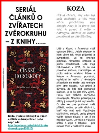 www.akademiestesti.webs.com
SERIÁL
ČLÁNKŮ O
ZVÍŘATECH
ZVĚROKRUHU
– Z KNIHY…..
Pokud chcete, aby vám byl
svět nakloněn a vše vám
lehce procházelo, pak
energie Kozy je to pravé pro
vás. A pokud ji máte v
Astrotypu, můžete se klidně
považovat za dítě štěstěny.
Lidé s Kozou v Astrotypu mají
opravdu štěstí. Jejich energie je
nám všem tak nějak příjemná a
sympatická. Je to energie
jemnosti, romantiky, empatie a
jakési zranitelnosti. Lidé mají
zakódováno v DNA, že se má
pomáhat slabším, zranitelným. A
proto máme tendenci lidem s
Kozou v Astrotypu pomáhat,
vycházet jim vstříc. V některých
případech se může tato energie
jevit jako slabost. Ale právě z
důvodů, že lidé rádi pomáhají
slabším, je to do jisté míry výhra.
Proto tuto slabost rozhodně
neskrývejte. Naopak, přiznejte ji a
někdy ji naopak ještě zvýrazněte.
O vše se pak postarají vaši
přátelé, rodina, prostě všichni ti,
kteří vás mají rádi. Využívejte
svoji silnou empatii, umíte přesně
vycítit danou situaci a jak ji co
nejlépe využít. Užívejte si v životě
krásu a žijte s lehkostí pro
radost. Více v naší nové knize.
Knihu můžete zakoupit ve všech
větších knihkupectvích nebo
např. zde:
http://neoluxor.cz/beletrie/cinske
-horoskopy--256615/
KOZA
 