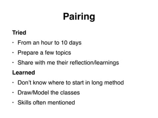 Pairing
Tried
• From an hour to 10 days
• Prepare a few topics
• Share with me their reﬂection/learnings
Learned
• Don’t know where to start in long method
• Draw/Model the classes
• Skills often mentioned
 