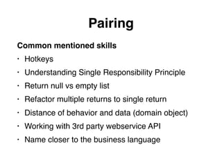 Pairing
Common mentioned skills
• Hotkeys
• Understanding Single Responsibility Principle
• Return null vs empty list
• Refactor multiple returns to single return
• Distance of behavior and data (domain object)
• Working with 3rd party webservice API
• Name closer to the business language
 