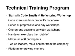 • Start with Code Smells & Refactoring Workshop
• Code exercises from product’s codebase
• Series of progressive one-day workshops
• One-on-one sessions between workshops
• Hands-on exercises then debrief
• Maximum of 8 participants
• Two co-leaders, me & another from the company
• Platform for growing mentors
Technical Training Program
 