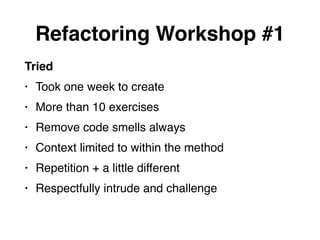 Tried
• Took one week to create
• More than 10 exercises
• Remove code smells always
• Context limited to within the method
• Repetition + a little different
• Respectfully intrude and challenge
Refactoring Workshop #1
 