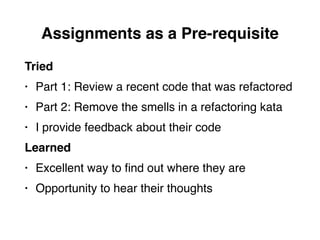Assignments as a Pre-requisite
Tried
• Part 1: Review a recent code that was refactored
• Part 2: Remove the smells in a refactoring kata
• I provide feedback about their code
Learned
• Excellent way to ﬁnd out where they are
• Opportunity to hear their thoughts
 