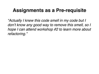 Assignments as a Pre-requisite
“Actually I knew this code smell in my code but I
don’t know any good way to remove this smell, so I
hope I can attend workshop #2 to learn more about
refactoring.”
 